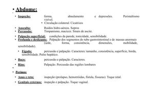 • Abdome:
•
• Inspeção: forma, abaulamento e depressões. Peristaltismo
visível.
• Circulação colateral. Cicatrizes
• Ausculta: Ruídos hidro-aéreos. Sopros
• Percussão: Timpanismo, macicez. Sinais de ascite.
• Palpação superficial: condições da parede, tonicidade, sensibilidade.
• Profunda e deslizante: Palpação dos segmentos do tubo gastrointestinal e de massas anormais
(sede, forma, consistência, dimensões, mobilidade,
sensibilidade).
• Fígado: percussão e palpação. Caracteres: tamanho, consistência, superfície, borda,
sensibilidade. Pulso hepático.
• Baço: percussão e palpação. Caracteres.
• Rins: Palpação. Percussão das regiões lombares
•
• Períneo:
• Anus e reto: inspeção (prolapso, hemorróidas, fístula, fissuras). Toque retal.
• Genitais externos: inspeção e palpação. Toque vaginal.
 