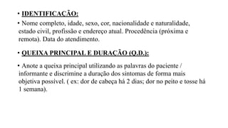 • IDENTIFICAÇÃO:
• Nome completo, idade, sexo, cor, nacionalidade e naturalidade,
estado civil, profissão e endereço atual. Procedência (próxima e
remota). Data do atendimento.
• QUEIXA PRINCIPAL E DURAÇÃO (Q.D.):
• Anote a queixa principal utilizando as palavras do paciente /
informante e discrimine a duração dos sintomas de forma mais
objetiva possível. ( ex: dor de cabeça há 2 dias; dor no peito e tosse há
1 semana).
 