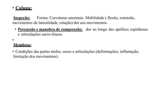 • Coluna:
Inspeção: Forma. Curvaturas anormais. Mobilidade ( flexão, extensão,
movimentos de lateralidade, rotação) dor aos movimentos.
• Percussão e manobra de compressão: dor ao longo das apófises espinhosas
e articulações sacro-ilíacas.
•
Membros:
• Condições das partes moles, ossos e articulações (deformações, inflamação,
limitação dos movimentos).
 