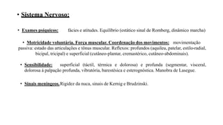 • Sistema Nervoso:
• Exames psíquicos: fácies e atitudes. Equilíbrio (estático sinal de Romberg, dinâmico marcha)
• Motricidade voluntária. Força muscular. Coordenação dos movimentos: movimentação
passiva: estado das articulações e tônus muscular. Reflexos: profundos (aquileu, patelar, estilo-radial,
bicipal, tricipal) e superficial (cutâneo-plantar, cremastérico, cutâneo-abdominais).
• Sensibilidade: superficial (táctil, térmica e dolorosa) e profunda (segmentar, visceral,
dolorosa á palpação profunda, vibratória, barestésica e esterognóstica. Manobra de Lasegue.
• Sinais meníngeos.Rigidez da nuca, sinais de Kernig e Brudzinski.
 