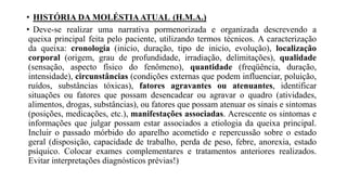 • HISTÓRIA DA MOLÉSTIAATUAL (H.M.A.)
• Deve-se realizar uma narrativa pormenorizada e organizada descrevendo a
queixa principal feita pelo paciente, utilizando termos técnicos. A caracterização
da queixa: cronologia (inicio, duração, tipo de inicio, evolução), localização
corporal (origem, grau de profundidade, irradiação, delimitações), qualidade
(sensação, aspecto físico do fenômeno), quantidade (freqüência, duração,
intensidade), circunstâncias (condições externas que podem influenciar, poluição,
ruídos, substâncias tóxicas), fatores agravantes ou atenuantes, identificar
situações ou fatores que possam desencadear ou agravar o quadro (atividades,
alimentos, drogas, substâncias), ou fatores que possam atenuar os sinais e sintomas
(posições, medicações, etc.), manifestações associadas. Acrescente os sintomas e
informações que julgar possam estar associados a etiologia da queixa principal.
Incluir o passado mórbido do aparelho acometido e repercussão sobre o estado
geral (disposição, capacidade de trabalho, perda de peso, febre, anorexia, estado
psíquico. Colocar exames complementares e tratamentos anteriores realizados.
Evitar interpretações diagnósticos prévias!)
 