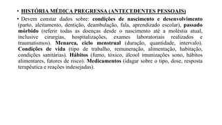 • HISTÓRIA MÉDICA PREGRESSA (ANTECEDENTES PESSOAIS)
• Devem constar dados sobre: condições de nascimento e desenvolvimento
(parto, aleitamento, dentição, deambulação, fala, aprendizado escolar), passado
mórbido (referir todas as doenças desde o nascimento até a moléstia atual,
inclusive cirurgias, hospitalizações, exames laboratoriais realizados e
traumatismos). Menarca, ciclo menstrual (duração, quantidade, intervalo).
Condições de vida (tipo de trabalho, remuneração, alimentação, habitação,
condições sanitárias). Hábitos (fumo, tóxico, álcool imunizações sono, hábitos
alimentares, fatores de risco). Medicamentos (idagar sobre o tipo, dose, resposta
terapêutica e reações indesejadas).
 