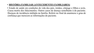 • HISTÓRIA FAMILIAR (ANTECEDENTES FAMILIARES)
• Estado de saúde em condições de vida dos pais, irmãos, cônjuge e filhos e avós.
Causa mortis dos falecimentos. Outros casos de doença semelhante à do paciente.
Doenças de incidência múltipla na família. Referir no final da anamnese o grau de
confiança que merecem as informações do paciente.
 