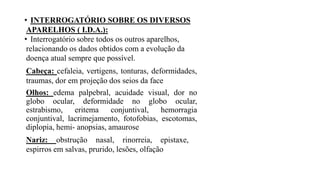 • INTERROGATÓRIO SOBRE OS DIVERSOS
APARELHOS ( I.D.A.):
• Interrogatório sobre todos os outros aparelhos,
relacionando os dados obtidos com a evolução da
doença atual sempre que possível.
Cabeça: cefaleia, vertigens, tonturas, deformidades,
traumas, dor em projeção dos seios da face
Olhos: edema palpebral, acuidade visual, dor no
globo ocular, deformidade no globo ocular,
estrabismo, eritema conjuntival, hemorragia
conjuntival, lacrimejamento, fotofobias, escotomas,
diplopia, hemi- anopsias, amaurose
Nariz: obstrução nasal, rinorreia, epistaxe,
espirros em salvas, prurido, lesões, olfação
 