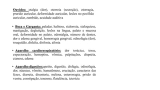 Ouvidos: otalgia (dor), otorreia (secreção), otorragia,
prurido auricular, deformidade auricular, lesões no pavilhão
auricular, zumbido, acuidade auditiva
• Boca e Garganta: paladar, halitose, sialorreia, sialoquiese,
mastigação, deglutição, lesões na lingua, palato e mucosa
oral, deformidade no palato, odontalgia, número de dentes,
dor e edema gengival, hemorragia gengival, odinofagia (dor),
rouquidão, dislalia, disfonia, afonia
• Aparelho cardiorrespiratório: dor torácica, tosse,
expectoração, hemoptise, vômica, palpitações, dispnéia,
cianose, edema
• Aparelho digestivo:apetite, digestão, disfagia, odinofagia,
dor, náuseas, vômito, hamatêmese, eructação, caracteres das
fezes, diarreia, disenteria, melena, enterorragia, prisão de
ventre, constipação, tenesmo, flatulência, icterícia
 