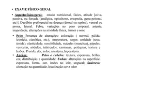 • EXAME FÍSICO GERAL
• Aspecto físico geral: estado nutricional, fácies, atitude [ativa,
passiva, ou forçada (antálgica, opistótono, ortopnéia, genu-peitoral,
etc)]. Decúbito preferencial na doença (dorsal ou supino), ventral ou
prona, lateral. Febre, variações no peso corporal, astenia,
inapetência, alterações na atividade física, humor e sono
• Pele: Presença de alterações: coloração ( normal, pálida,
icterícia, cianótica, etc.), temperatura, turgor, umidade (seca,
úmida), elasticidade, sensibilidade, máculas (manchas), pápulas,
vesículas, nódulos, tubérculos, xantomas, petéquias, textura e
lesões. Prurido, dor, ardor, anestesia, hipoestesia.
• Anexos: Pelos e cabelos: textura, espessura, brilho,
cor, distribuição e quantidade; Unhas: alterações na superfície,
espessura, forma, cor, lesões no leito ungueal; Sudorese:
alteração na quantidade, localização cor e odor
 