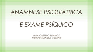 ANAMNESE PSIQUIÁTRICA
E EXAME PSÍQUICO
LIVIA CASTELO BRANCO
MR2 PSIQUIATRIA C-HUPES

 