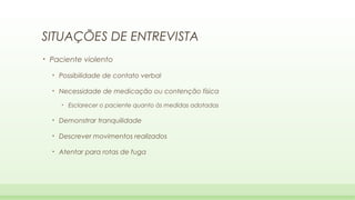 SITUAÇÕES DE ENTREVISTA
•

Paciente violento
•

Possibilidade de contato verbal

•

Necessidade de medicação ou contenção física
•

Esclarecer o paciente quanto às medidas adotadas

•

Demonstrar tranquilidade

•

Descrever movimentos realizados

•

Atentar para rotas de fuga

 