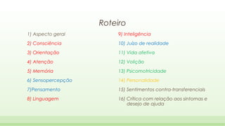 Roteiro
1) Aspecto geral

9) Inteligência

2) Consciência

10) Juízo de realidade

3) Orientação

11) Vida afetiva

4) Atenção

12) Volição

5) Memória

13) Psicomotricidade

6) Sensopercepção

14) Personalidade

7)Pensamento

15) Sentimentos contra-transferenciais

8) Linguagem

16) Crítica com relação aos sintomas e
desejo de ajuda

 