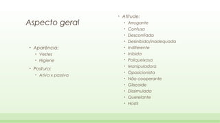 Aspecto geral

•

Atitude:
Confusa

•

Desconfiada

•

Desinibida/inadequada

Aparência:

•

Indiferente

•

Vestes

•

Inibida

•

•

Arrogante

•

•

•

Higiene

•

Poliqueixosa

•

Manipuladora

•

Oposicionista

•

Não cooperante

•

Gliscoide

•

Dissimulada

•

Querelante

•

Hostil

Postura:
•

Ativa x passiva

 