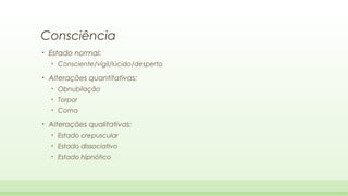 Consciência
•

Estado normal:
•

•

Consciente/vigil/lúcido/desperto

Alterações quantitativas:
•
•

Torpor

•

•

Obnubilação
Coma

Alterações qualitativas:
•

Estado crepuscular

•

Estado dissociativo

•

Estado hipnótico

 