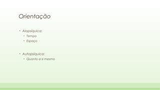 Orientação
•

Alopsíquica:
•
•

•

Tempo
Espaço

Autopsíquica:
•

Quanto a si mesmo

 