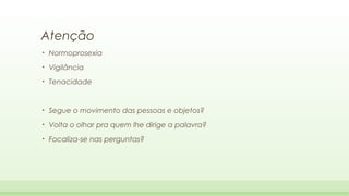 Atenção
•

Normoprosexia

•

Vigilância

•

Tenacidade

•

Segue o movimento das pessoas e objetos?

•

Volta o olhar pra quem lhe dirige a palavra?

•

Focaliza-se nas perguntas?

 
