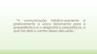“A comunicação médico–paciente é
praticamente a única ferramenta para a
propedêutica e o diagnóstico psiquiátricos, o
que faz dela o centro dessa discussão.”

 