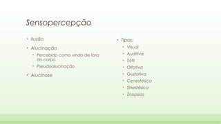 Sensopercepção
•

Ilusão

•

Alucinação
•
•

•

•

Tipos:
•

Visual

Percebido como vindo de fora
do corpo

•

Auditiva

•

Tátil

Pseudoalucinação

•

Olfativa

•

Gustativa

•

Cenestésica

•

Sinestésica

•

Zoopsias

Alucinose

 