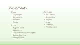 Pensamento
•

Curso

•

Conteúdo

•

•

Persecutório

•

Lentificação

•

Depreciativo

•

Bloqueio

•

Religioso

•

•

Aceleração

Roubo

•

Sexual

•

Grandeza

•

Ruína ou culpa

Forma
•

Fuga de ideias

•

Incoerência

•

Afrouxamento de associações

•

Descarrilhamento

•

Desagregação

 