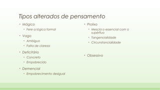 Tipos alterados de pensamento
•

Mágico
•

•

Fere a lógica formal

Deficitário
•
•

•

Concreto
Empobrecido

Demencial
•

Empobrecimento desigual

•

Tangencialidade

•

Falta de clareza

Mescla o essencial com o
supérfluo

•

Ambíguo

•

Prolixo
•

Vago
•

•

•

Circunstancialidade

Obsessivo

 