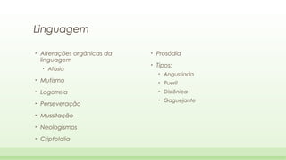 Linguagem
•

Alterações orgânicas da
linguagem
•

Afasia

•

Prosódia

•

Tipos:
•

Angustiada

•

Mutismo

•

Pueril

•

Logorreia

•

Disfônica

•

Gaguejante

•

Perseveração

•

Mussitação

•

Neologismos

•

Criptolalia

 