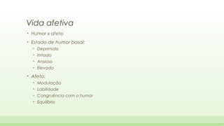Vida afetiva
•

Humor x afeto

•

Estado de humor basal:
•
•

Irritado

•

Ansioso

•

•

Deprimido

Elevado

Afeto:
•

Modulação

•

Labilidade

•

Congruência com o humor

•

Equilíbrio

 