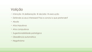 Volição
•

Intenção  deliberação  decisão  execução

•

Defende os seus interesses? Faz e conclui o que pretende?

•

Abulia

•

Atos impulsivos

•

Atos compulsivos

•

Sugestionabilidade patológica

•

Obediência automática

•

Negativismo

 