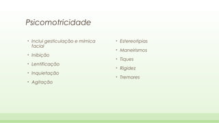 Psicomotricidade
•

•
•
•
•

Inclui gesticulação e mímica
facial
Inibição
Lentificação
Inquietação
Agitação

•

Estereotipias

•

Maneirismos

•

Tiques

•

Rigidez

•

Tremores

 