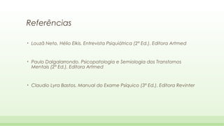 Referências
•

Louzã Neto, Hélio Elkis. Entrevista Psiquiátrica (2ª Ed.). Editora Artmed

•

Paulo Dalgalarrondo. Psicopatologia e Semiologia dos Transtornos
Mentais (2ª Ed.). Editora Artmed

•

Claudio Lyra Bastos. Manual do Exame Psíquico (3ª Ed.). Editora Revinter

 
