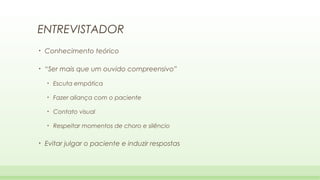 ENTREVISTADOR
•

Conhecimento teórico

•

“Ser mais que um ouvido compreensivo”
•
•

Fazer aliança com o paciente

•

Contato visual

•

•

Escuta empática

Respeitar momentos de choro e silêncio

Evitar julgar o paciente e induzir respostas

 