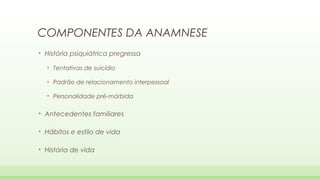 COMPONENTES DA ANAMNESE
•

História psiquiátrica pregressa
•

Tentativas de suicídio

•

Padrão de relacionamento interpessoal

•

Personalidade pré-mórbida

•

Antecedentes familiares

•

Hábitos e estilo de vida

•

História de vida

 