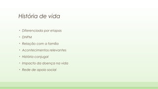 História de vida
•

Diferenciada por etapas

•

DNPM

•

Relação com a família

•

Acontecimentos relevantes

•

História conjugal

•

Impacto da doença na vida

•

Rede de apoio social

 