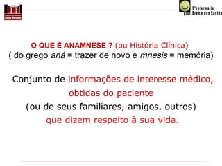 O QUE É ANAMNESE ? (ou História Clínica)

( do grego aná = trazer de novo e mnesis = memória)  
Conjunto de informações de interesse médico,
obtidas do paciente
(ou de seus familiares, amigos, outros)
que dizem respeito à sua vida.

 