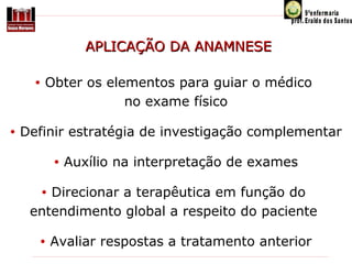 APLICAÇÃO DA ANAMNESE
•

•

Obter os elementos para guiar o médico
no exame físico

Definir estratégia de investigação complementar
•

Auxílio na interpretação de exames

Direcionar a terapêutica em função do
entendimento global a respeito do paciente
•

•

Avaliar respostas a tratamento anterior

 