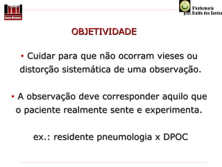 OBJETIVIDADE
•

Cuidar para que não ocorram vieses ou

distorção sistemática de uma observação.
•

A observação deve corresponder aquilo que
o paciente realmente sente e experimenta.
ex.: residente pneumologia x DPOC

 