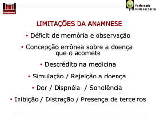 LIMITAÇÕES DA ANAMNESE
•
•

Déficit de memória e observação

Concepção errônea sobre a doença
que o acomete
•
•

Simulação / Rejeição a doença
•

•

Descrédito na medicina

Dor / Dispnéia / Sonolência

Inibição / Distração / Presença de terceiros

 