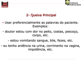 2- Queixa Principal
•

Usar preferencialmente as palavras do paciente.
Exemplos:

- doutor estou com dor no peito, costas, pescoço,
corpo, etc.
- estou vomitando sangue, bile, fezes, etc.
- eu tenho ardência na urina, corrimento na vagina,
impotência, etc.

 