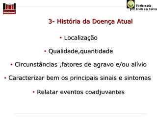 3- História da Doença Atual
•
•
•
•

Localização

Qualidade,quantidade

Circunstâncias ,fatores de agravo e/ou alívio

Caracterizar bem os principais sinais e sintomas
•

Relatar eventos coadjuvantes

 