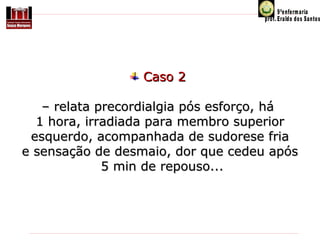 Caso 2
– relata precordialgia pós esforço, há
1 hora, irradiada para membro superior
esquerdo, acompanhada de sudorese fria
e sensação de desmaio, dor que cedeu após
5 min de repouso...

 