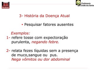            3- História da Doença Atual
 
• Pesquisar fatores ausentes
 Exemplos:
 1- refere tosse com expectoração
     purulenta, negando febre.
 2- relata fezes líquidas sem a presença
     de muco,sangue ou  pus. 
     Nega vômitos ou dor abdominal

 