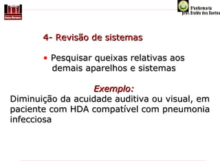            4- Revisão de sistemas
 
• Pesquisar queixas relativas aos
demais aparelhos e sistemas
Exemplo:
Diminuição da acuidade auditiva ou visual, em 
paciente com HDA compatível com pneumonia 
infecciosa

 