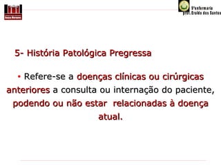     5- História Patológica Pregressa  
 
• Refere-se a doenças clínicas ou cirúrgicas 

anteriores a consulta ou internação do paciente,
podendo ou não estar  relacionadas à doença 
atual.

 