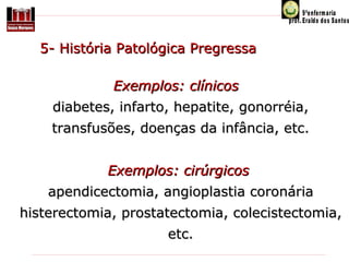      5- História Patológica Pregressa  
Exemplos: clínicos  
diabetes, infarto, hepatite, gonorréia,
transfusões, doenças da infância, etc.
Exemplos: cirúrgicos 
apendicectomia, angioplastia coronária 
histerectomia, prostatectomia, colecistectomia, 
etc.

 