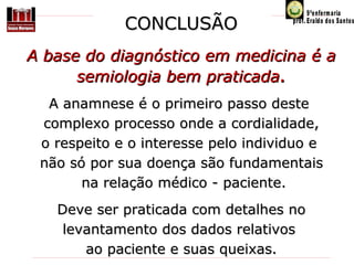CONCLUSÃO
A base do diagnóstico em medicina é a
semiologia bem praticada.
A anamnese é o primeiro passo deste 
complexo processo onde a cordialidade,
o respeito e o interesse pelo individuo e 
não só por sua doença são fundamentais
 na relação médico - paciente.
Deve ser praticada com detalhes no 
levantamento dos dados relativos 
ao paciente e suas queixas.

 