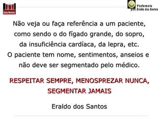 Não veja ou faça referência a um paciente,
como sendo o do fígado grande, do sopro,
da insuficiência cardíaca, da lepra, etc.
O paciente tem nome, sentimentos, anseios e 
não deve ser segmentado pelo médico.
RESPEITAR SEMPRE, MENOSPREZAR NUNCA,
SEGMENTAR JAMAIS
Eraldo dos Santos

 