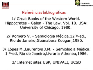 Referências bibliográficas
1/ Great Books of the Western World. 
Hippocrates - Galen - The Law. Vol. 10. USA: 
University of Chicago, 1980. 
2/ Romero V. - Semiologia Médica.12 ª-ed.,
Rio de Janeiro,Guanabara Koogan,1980.
3/ Lópes M.,Laurentys J.M. - Semiologia Médica.
1 ª-ed. Rio de Janeiro,Livraria Atheneu,1986.
3/ Internet sites USP, UNIVALI, UCSD

 