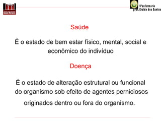 Saúde
É o estado de bem estar físico, mental, social e
econômico do indivíduo
Doença
É o estado de alteração estrutural ou funcional
do organismo sob efeito de agentes perniciosos
originados dentro ou fora do organismo.

 