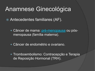 Anamnese Ginecológica


Antecedentes familiares (AF).
 Câncer de mama: pré-menopausa ou pós-

menopausa (família materna).
 Câncer de endométrio e ovariano.
 Tromboembolismo: Contracepção e Terapia

de Reposição Hormonal (TRH).

 