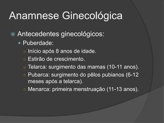 Anamnese Ginecológica


Antecedentes ginecológicos:
 Puberdade:
○ Início após 8 anos de idade.
○ Estirão de crescimento.
○ Telarca: surgimento das mamas (10-11 anos).
○ Pubarca: surgimento do pêlos pubianos (6-12
meses após a telarca).
○ Menarca: primeira menstruação (11-13 anos).

 