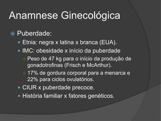 Anamnese Ginecológica


Puberdade:
 Etnia: negra x latina x branca (EUA).
 IMC: obesidade x início da puberdade
○ Peso de 47 kg para o início da produção de
gonadotrofinas (Frisch e McArthur).
○ 17% de gordura corporal para a menarca e
22% para ciclos ovulatórios.
 CIUR x puberdade precoce.

 História familiar x fatores genéticos.

 