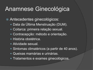 Anamnese Ginecológica


Antecedentes ginecológicos:
 Data da Última Menstruação (DUM).
 Coitarca: primeira relação sexual.
 Contracepção: método e orientação.
 História obstétrica.
 Atividade sexual.
 Sintomas climatéricos (a partir de 40 anos).
 Queixas mamárias e urinárias.
 Tratamentos e exames ginecológicos.

 