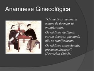 Anamnese Ginecológica
“Os médicos medíocres
tratam de doenças já
manifestadas.
Os médicos medianos
curam doenças que ainda
não se manifestaram.
Os médicos excepcionais,
previnem doenças”.
(Provérbio Chinês)

 