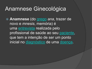 Anamnese Ginecológica


Anamnese (do grego ana, trazer de
novo e mnesis, memória) é
uma entrevista realizada pelo
profissional de saúde ao seu paciente,
que tem a intenção de ser um ponto
inicial no diagnóstico de uma doença.

 